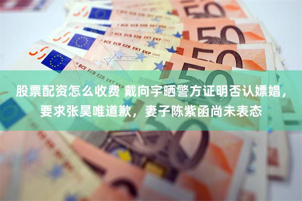 股票配资怎么收费 戴向宇晒警方证明否认嫖娼，要求张昊唯道歉，妻子陈紫函尚未表态