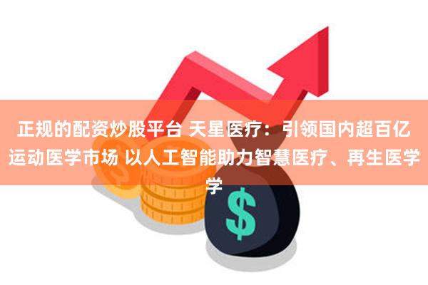 正规的配资炒股平台 天星医疗：引领国内超百亿运动医学市场 以人工智能助力智慧医疗、再生医学