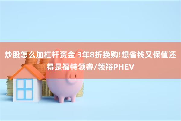 炒股怎么加杠杆资金 3年8折换购!想省钱又保值还得是福特领睿/领裕PHEV