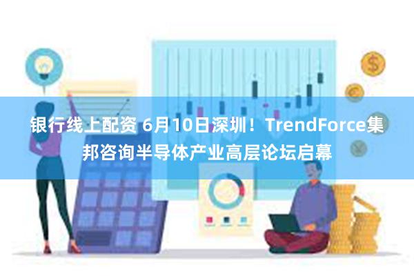 银行线上配资 6月10日深圳！TrendForce集邦咨询半导体产业高层论坛启幕