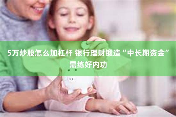 5万炒股怎么加杠杆 银行理财锻造“中长期资金”需练好内功