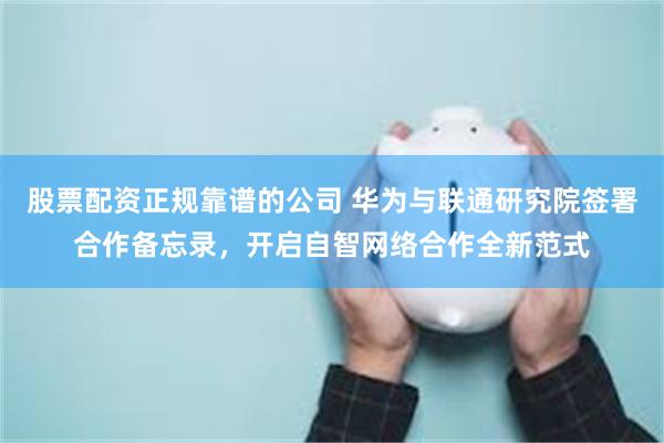 股票配资正规靠谱的公司 华为与联通研究院签署合作备忘录，开启自智网络合作全新范式
