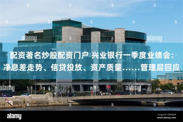 配资著名炒股配资门户 兴业银行一季度业绩会：净息差走势、信贷投放、资产质量……管理层回应