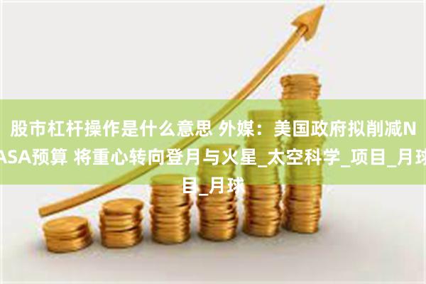 股市杠杆操作是什么意思 外媒：美国政府拟削减NASA预算 将重心转向登月与火星_太空科学_项目_月球