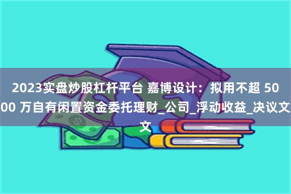 2023实盘炒股杠杆平台 嘉博设计：拟用不超 5000 万自有闲置资金委托理财_公司_浮动收益_决议文