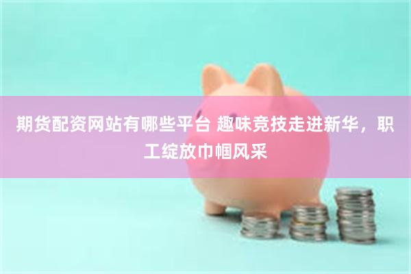 期货配资网站有哪些平台 趣味竞技走进新华，职工绽放巾帼风采