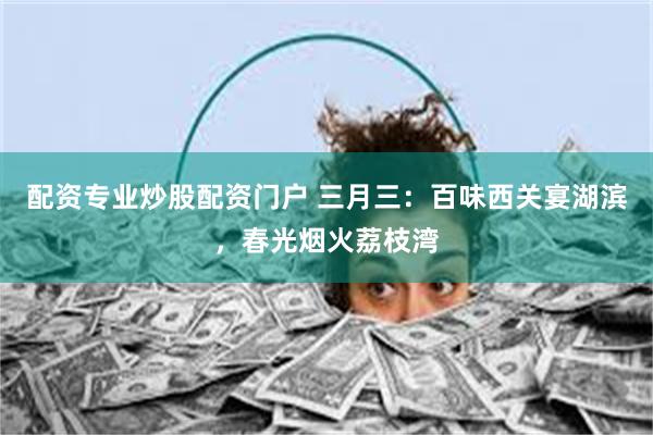 配资专业炒股配资门户 三月三：百味西关宴湖滨，春光烟火荔枝湾