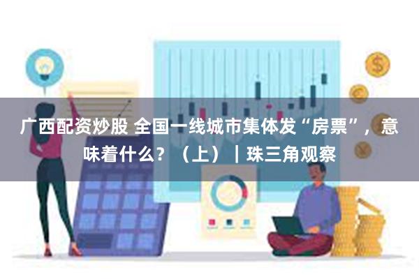 广西配资炒股 全国一线城市集体发“房票”，意味着什么？（上）｜珠三角观察