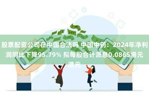 股票配资公司在中国合法吗 中国中药：2024年净利润同比下降95.79% 拟每股合计派息0.0865港元