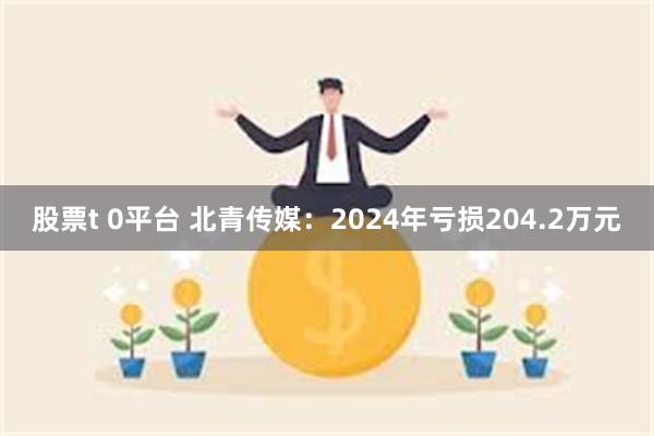 股票t 0平台 北青传媒：2024年亏损204.2万元