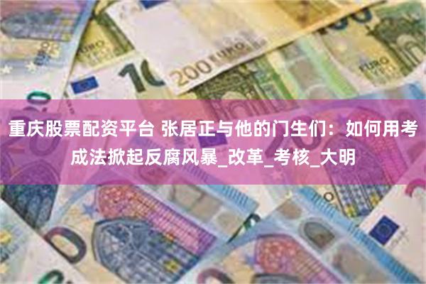 重庆股票配资平台 张居正与他的门生们：如何用考成法掀起反腐风暴_改革_考核_大明