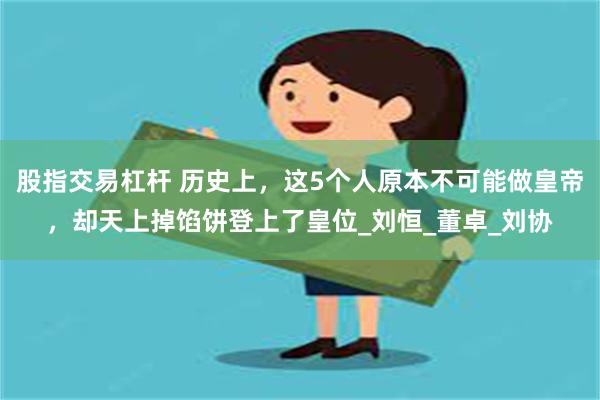 股指交易杠杆 历史上，这5个人原本不可能做皇帝，却天上掉馅饼登上了皇位_刘恒_董卓_刘协