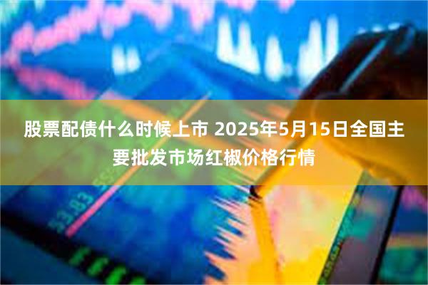 股票配债什么时候上市 2025年5月15日全国主要批发市场红椒价格行情