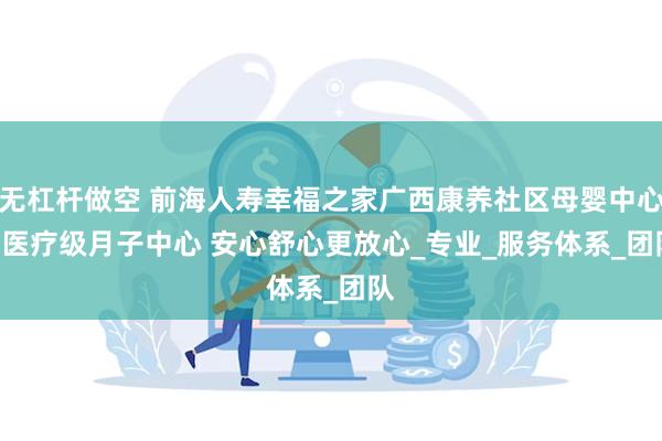 无杠杆做空 前海人寿幸福之家广西康养社区母婴中心 | 医疗级月子中心 安心舒心更放心_专业_服务体系_团队