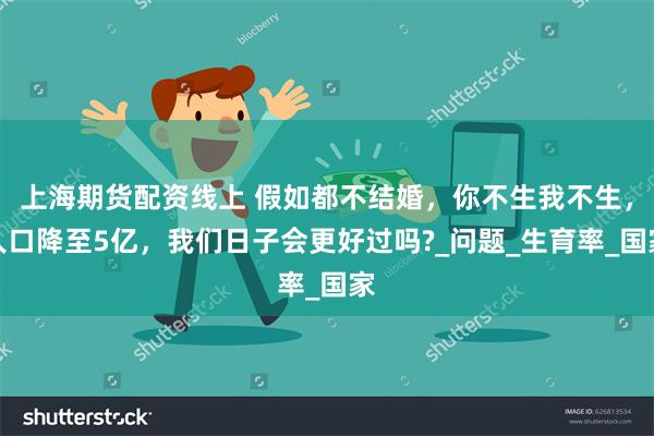 上海期货配资线上 假如都不结婚，你不生我不生，人口降至5亿，我们日子会更好过吗?_问题_生育率_国家