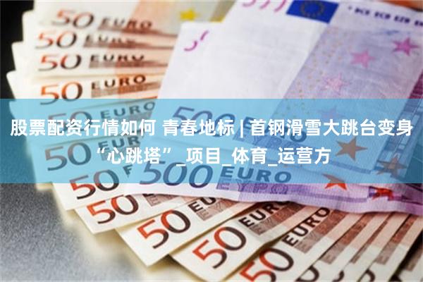 股票配资行情如何 青春地标 | 首钢滑雪大跳台变身“心跳塔”_项目_体育_运营方