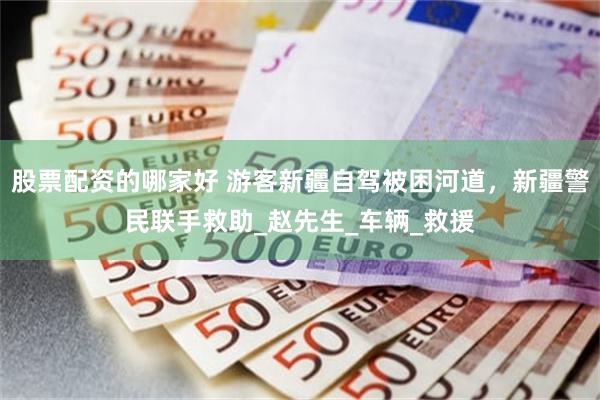 股票配资的哪家好 游客新疆自驾被困河道，新疆警民联手救助_赵先生_车辆_救援