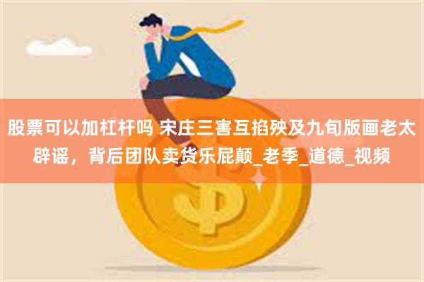 股票可以加杠杆吗 宋庄三害互掐殃及九旬版画老太辟谣，背后团队卖货乐屁颠_老季_道德_视频