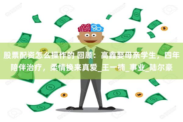 股票配资怎么操作的 回顾：高鑫娶母亲学生，四年陪伴治疗，柔情换来真爱_王一楠_事业_陆尔豪