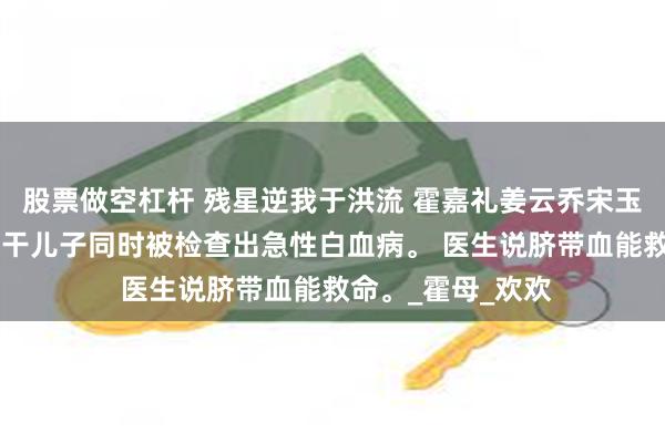 股票做空杠杆 残星逆我于洪流 霍嘉礼姜云乔宋玉婷 女儿和老公的干儿子同时被检查出急性白血病。 医生说脐带血能救命。_霍母_欢欢