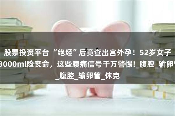 股票投资平台 “绝经”后竟查出宫外孕！52岁女子大出血3000ml险丧命，这些腹痛信号千万警惕!_腹腔_输卵管_休克