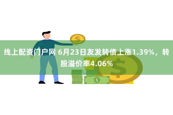 线上配资门户网 6月23日友发转债上涨1.39%，转股溢价率4.06%