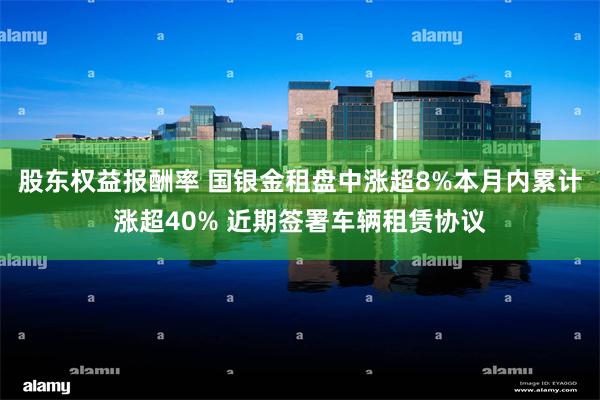 股东权益报酬率 国银金租盘中涨超8%本月内累计涨超40% 近期签署车辆租赁协议