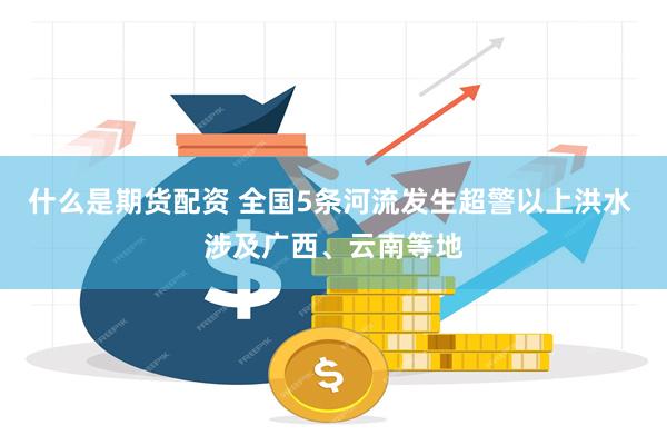 什么是期货配资 全国5条河流发生超警以上洪水 涉及广西、云南等地