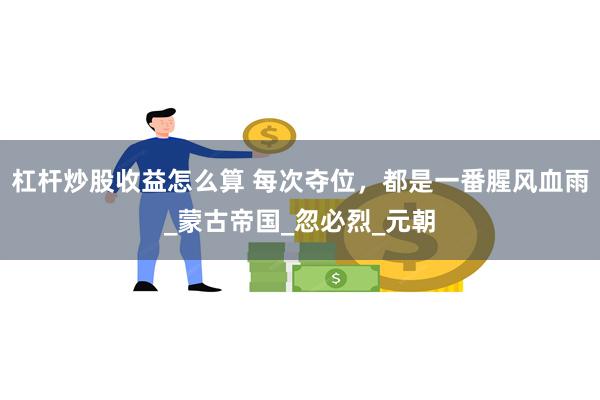 杠杆炒股收益怎么算 每次夺位，都是一番腥风血雨_蒙古帝国_忽必烈_元朝