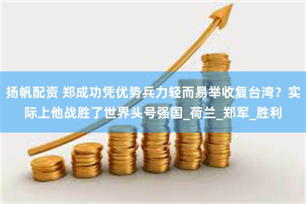 扬帆配资 郑成功凭优势兵力轻而易举收复台湾？实际上他战胜了世界头号强国_荷兰_郑军_胜利