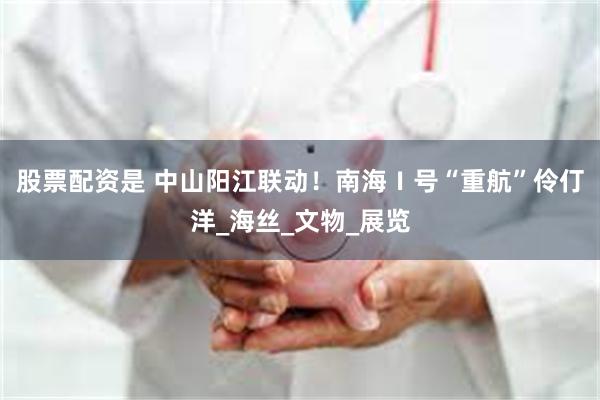 股票配资是 中山阳江联动！南海Ⅰ号“重航”伶仃洋_海丝_文物_展览
