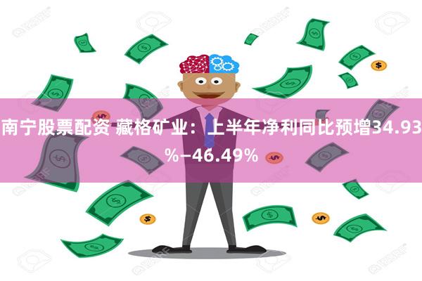 南宁股票配资 藏格矿业：上半年净利同比预增34.93%—46.49%