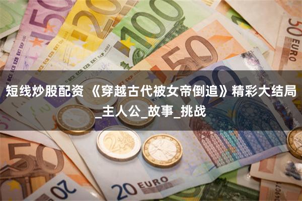 短线炒股配资 《穿越古代被女帝倒追》精彩大结局_主人公_故事_挑战