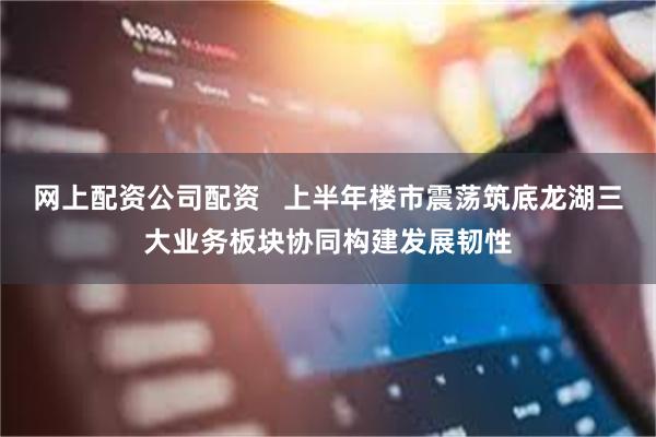 网上配资公司配资   上半年楼市震荡筑底龙湖三大业务板块协同构建发展韧性