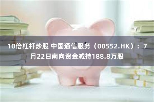 10倍杠杆炒股 中国通信服务（00552.HK）：7月22日南向资金减持188.8万股