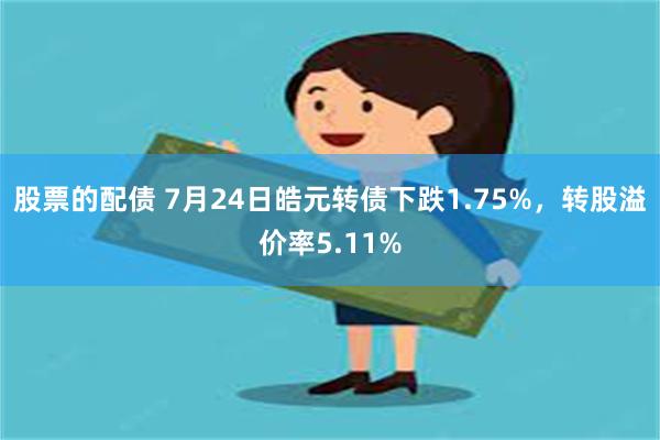 股票的配债 7月24日皓元转债下跌1.75%，转股溢价率5.11%