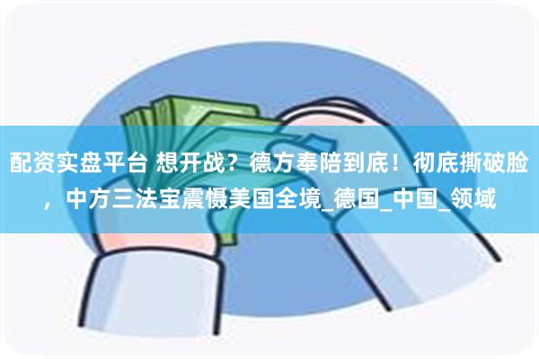 配资实盘平台 想开战？德方奉陪到底！彻底撕破脸，中方三法宝震慑美国全境_德国_中国_领域