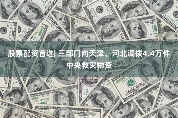 股票配资首选| 三部门向天津、河北调拨4.4万件中央救灾物资