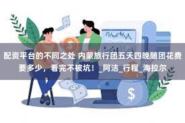 配资平台的不同之处 内蒙旅行团五天四晚随团花费要多少，看完不被坑！_阿洁_行程_海拉尔