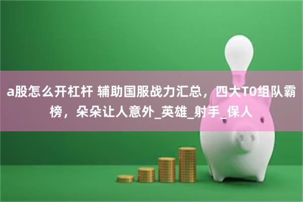 a股怎么开杠杆 辅助国服战力汇总，四大T0组队霸榜，朵朵让人意外_英雄_射手_保人