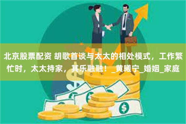 北京股票配资 胡歌首谈与太太的相处模式，工作繁忙时，太太持家，其乐融融！_黄曦宁_婚姻_家庭