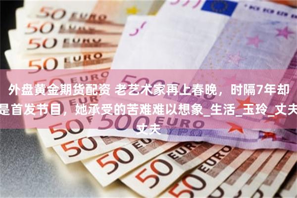 外盘黄金期货配资 老艺术家再上春晚，时隔7年却是首发节目，她承受的苦难难以想象_生活_玉玲_丈夫