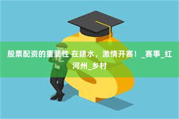 股票配资的重要性 在建水，激情开赛！_赛事_红河州_乡村