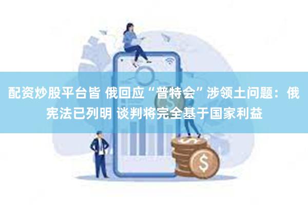 配资炒股平台皆 俄回应“普特会”涉领土问题：俄宪法已列明 谈判将完全基于国家利益