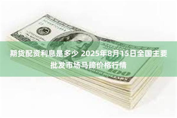 期货配资利息是多少 2025年8月15日全国主要批发市场马蹄价格行情