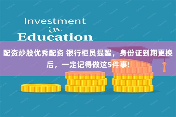 配资炒股优秀配资 银行柜员提醒，身份证到期更换后，一定记得做这5件事!
