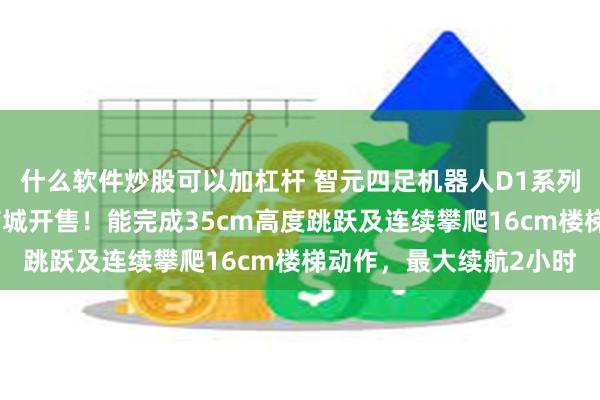 什么软件炒股可以加杠杆 智元四足机器人D1系列发布，同步上线智元商城开售！能完成35cm高度跳跃及连续攀爬16cm楼梯动作，最大续航2小时