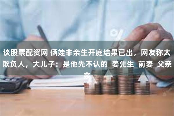 谈股票配资网 俩娃非亲生开庭结果已出，网友称太欺负人，大儿子：是他先不认的_姜先生_前妻_父亲