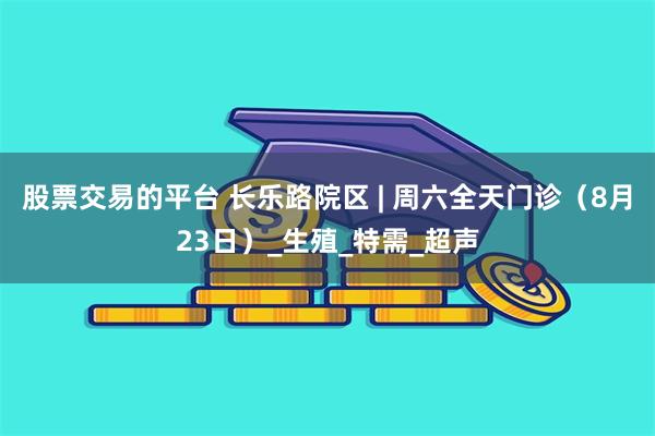 股票交易的平台 长乐路院区 | 周六全天门诊（8月23日）_生殖_特需_超声