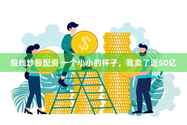 短线炒股配资 一个小小的杯子，我卖了近50亿